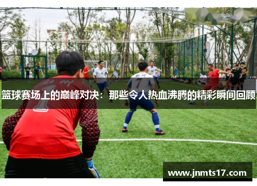 篮球赛场上的巅峰对决：那些令人热血沸腾的精彩瞬间回顾
