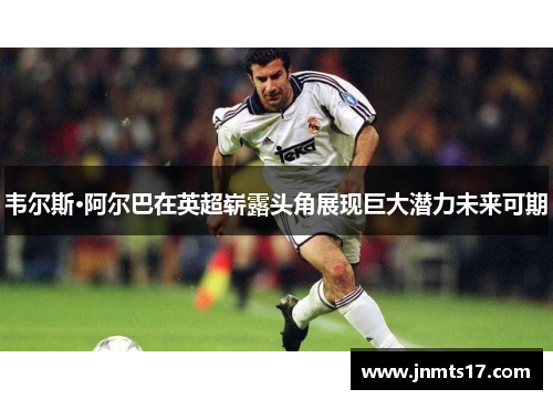 韦尔斯·阿尔巴在英超崭露头角展现巨大潜力未来可期