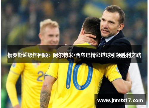 俄罗斯超级杯回顾：阿尔特米·西乌巴精彩进球引领胜利之路