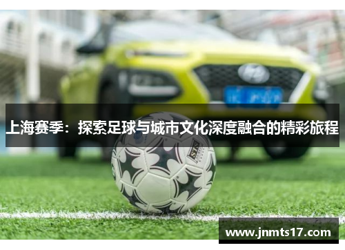 上海赛季：探索足球与城市文化深度融合的精彩旅程