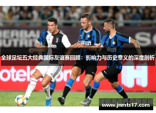 全球足坛五大经典国际友谊赛回顾：影响力与历史意义的深度剖析