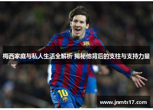 梅西家庭与私人生活全解析 揭秘他背后的支柱与支持力量