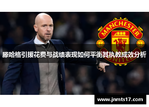 滕哈格引援花费与战绩表现如何平衡其执教成效分析