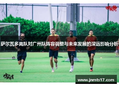 萨尔瓦多离队对广州队阵容调整与未来发展的深远影响分析