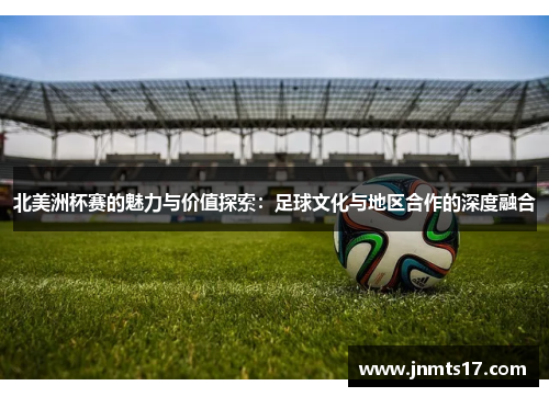 北美洲杯赛的魅力与价值探索:足球文化与地区合作的深度融合 北美洲杯赛的魅力与价值探索:足球文化与地区合作的深度融合