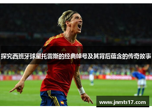 探究西班牙球星托雷斯的经典绰号及其背后蕴含的传奇故事