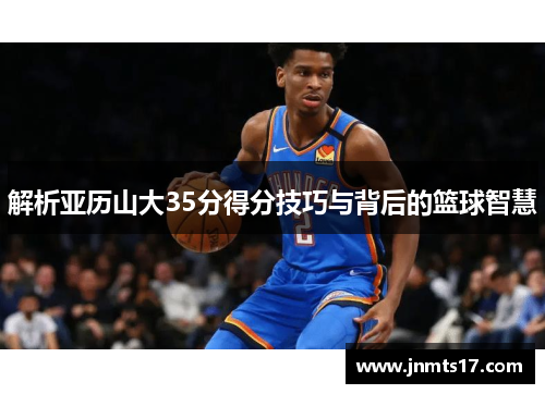 解析亚历山大35分得分技巧与背后的篮球智慧